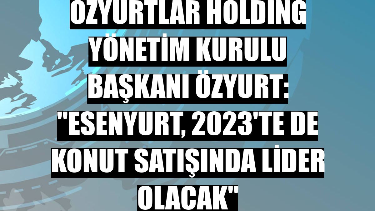 Özyurtlar Holding Yönetim Kurulu Başkanı Özyurt: 'Esenyurt, 2023'te de konut satışında lider olacak'