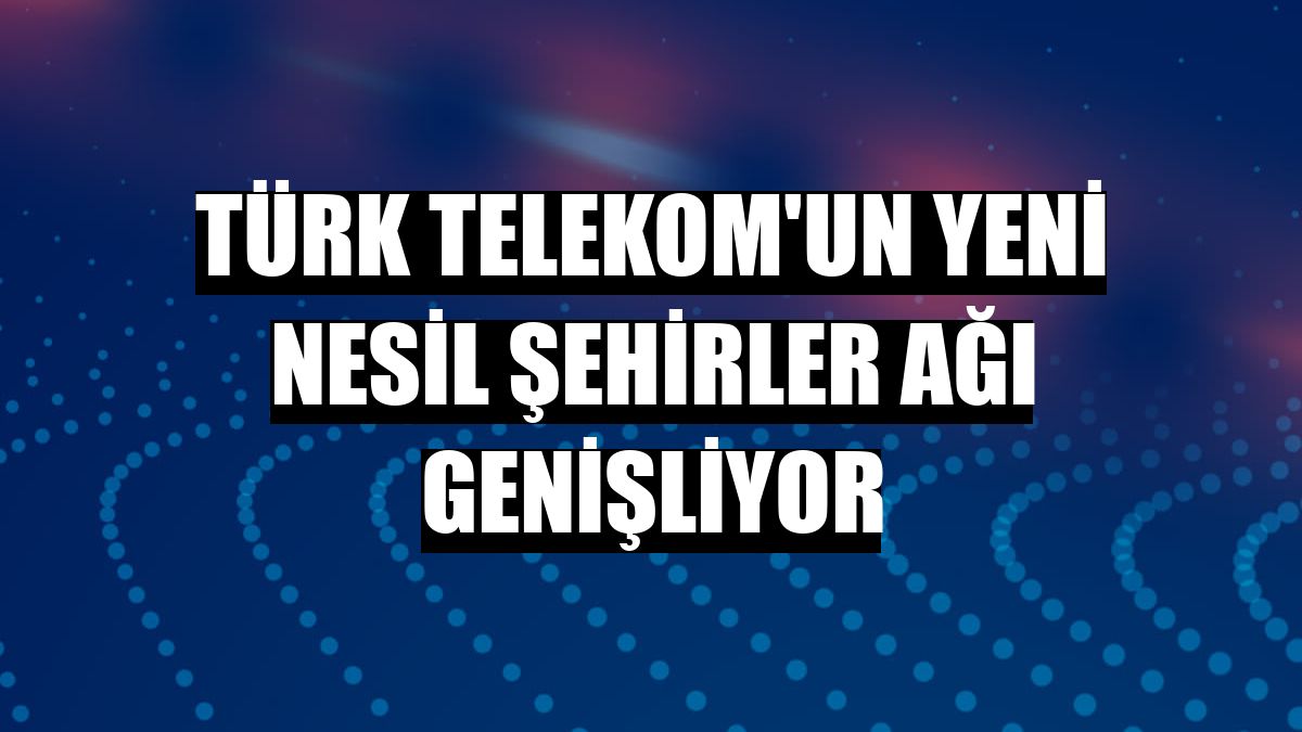 Türk Telekom'un Yeni Nesil Şehirler ağı genişliyor
