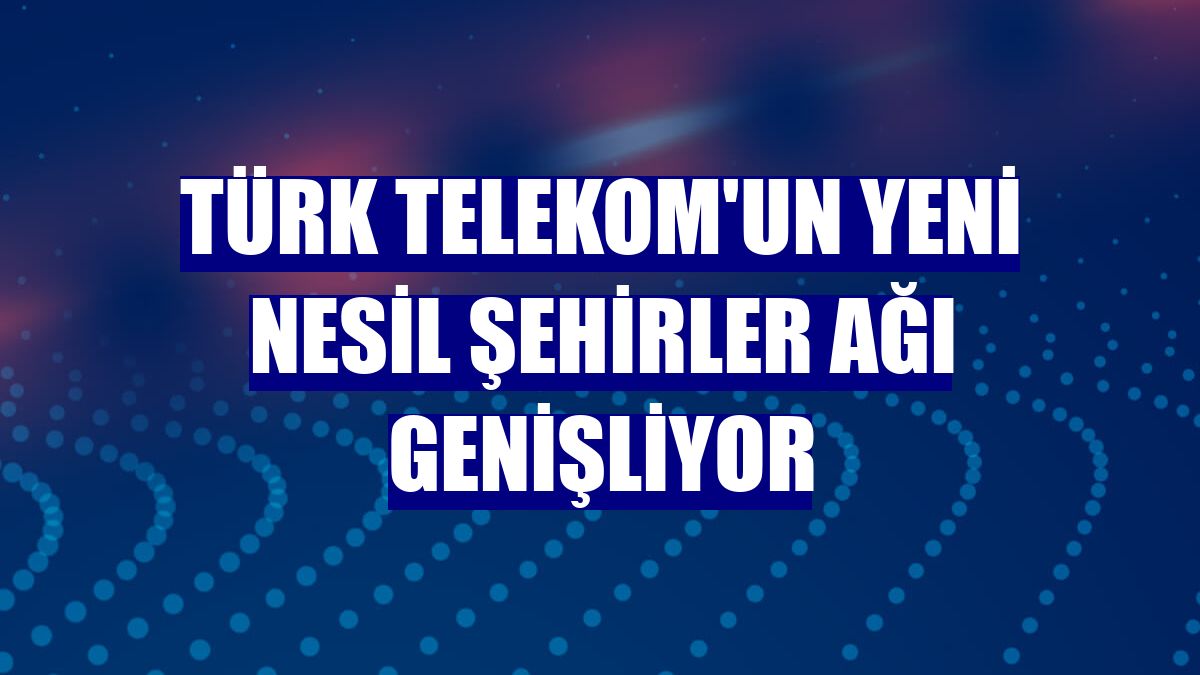 Türk Telekom'un Yeni Nesil Şehirler ağı genişliyor