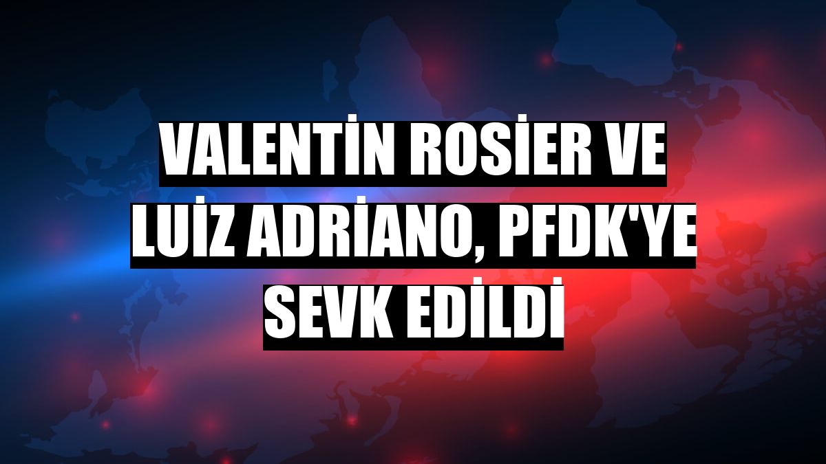 Valentin Rosier ve Luiz Adriano, PFDK'ye sevk edildi