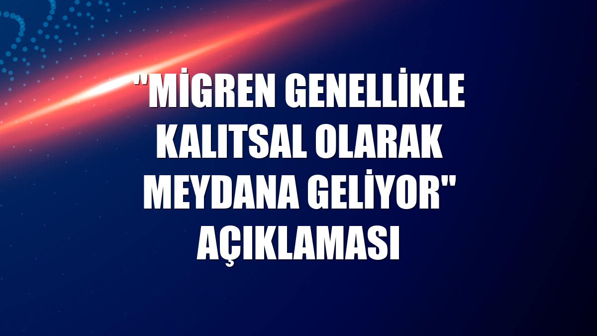 "Migren genellikle kalıtsal olarak meydana geliyor" açıklaması