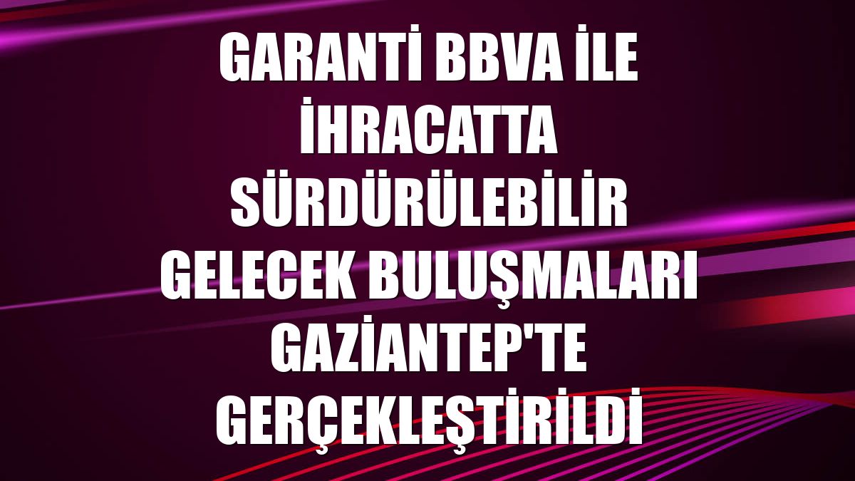 Garanti BBVA ile İhracatta Sürdürülebilir Gelecek buluşmaları Gaziantep'te gerçekleştirildi