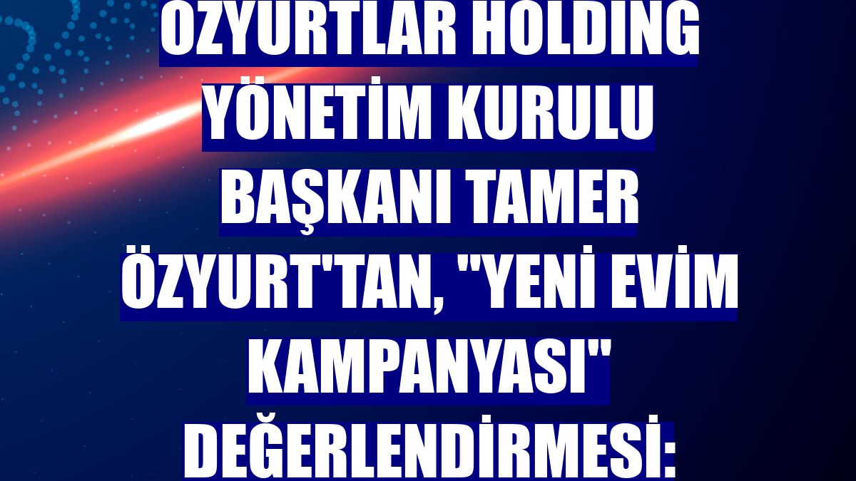 Özyurtlar Holding Yönetim Kurulu Başkanı Tamer Özyurt'tan, "Yeni Evim Kampanyası" değerlendirmesi: