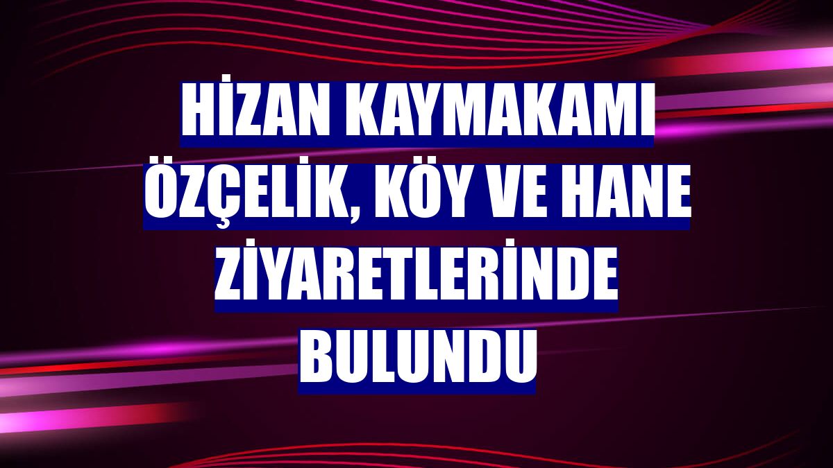 Hizan Kaymakamı Özçelik, köy ve hane ziyaretlerinde bulundu