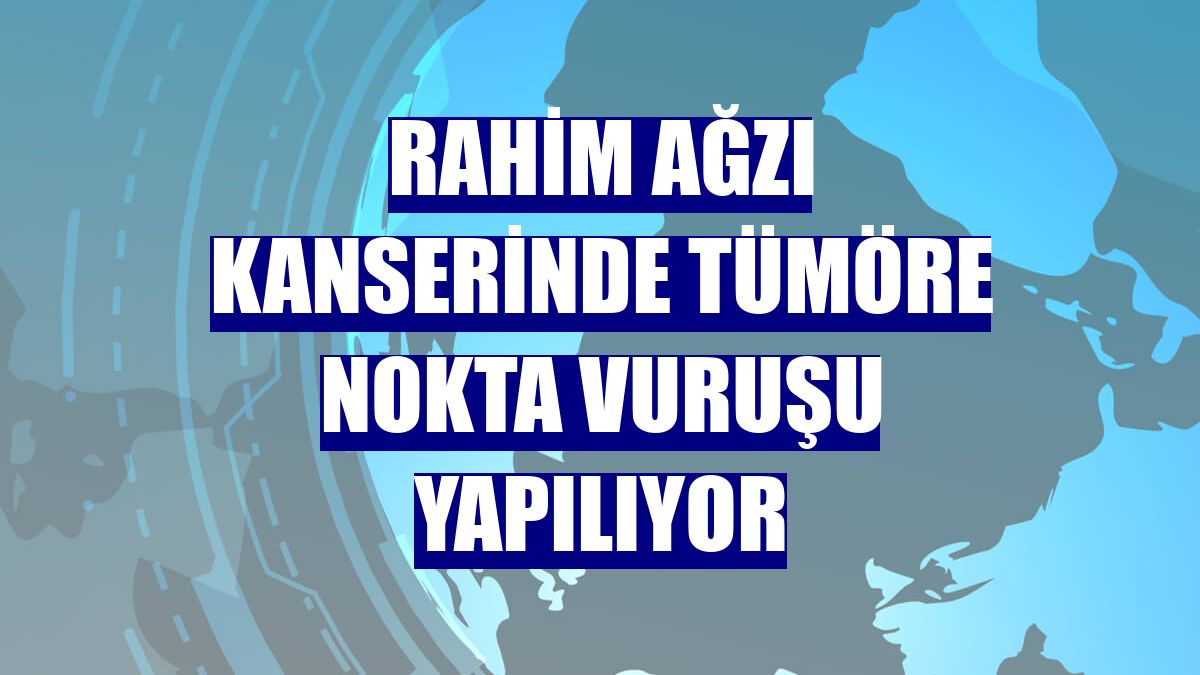 Rahim ağzı kanserinde tümöre nokta vuruşu yapılıyor