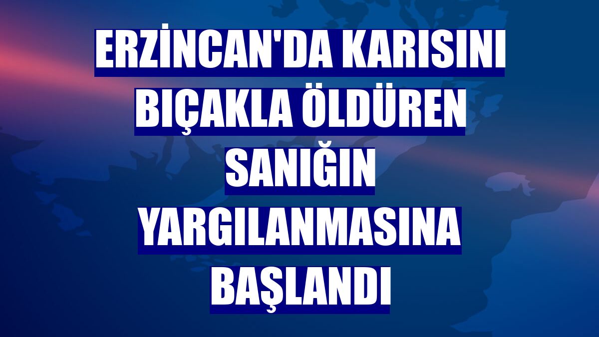 Erzincan'da karısını bıçakla öldüren sanığın yargılanmasına başlandı