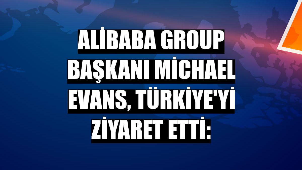 Alibaba Group Başkanı Michael Evans, Türkiye'yi ziyaret etti:
