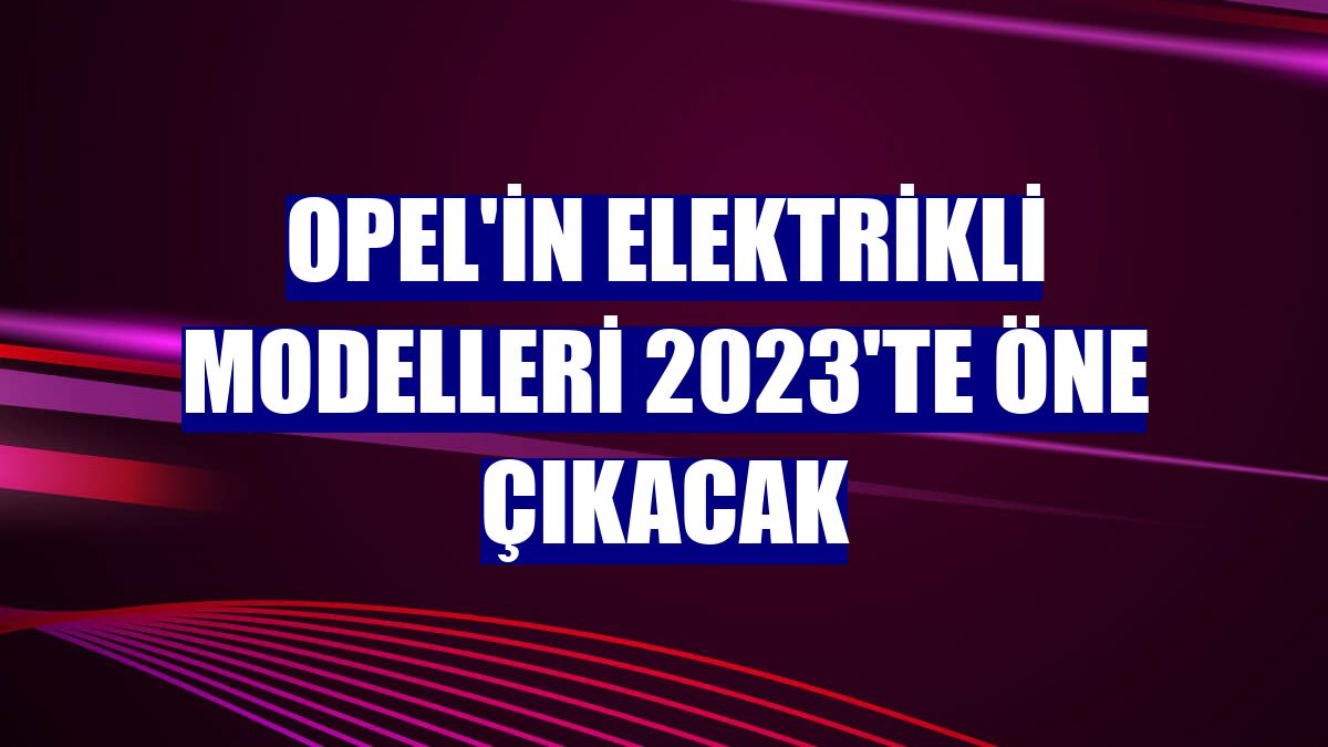 Opel'in elektrikli modelleri 2023'te öne çıkacak