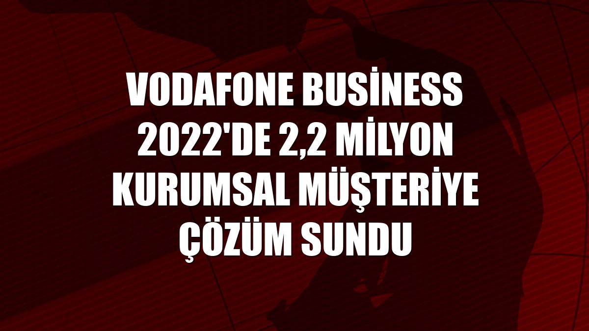 Vodafone Business 2022'de 2,2 milyon kurumsal müşteriye çözüm sundu