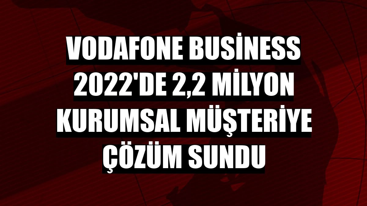 Vodafone Business 2022'de 2,2 milyon kurumsal müşteriye çözüm sundu