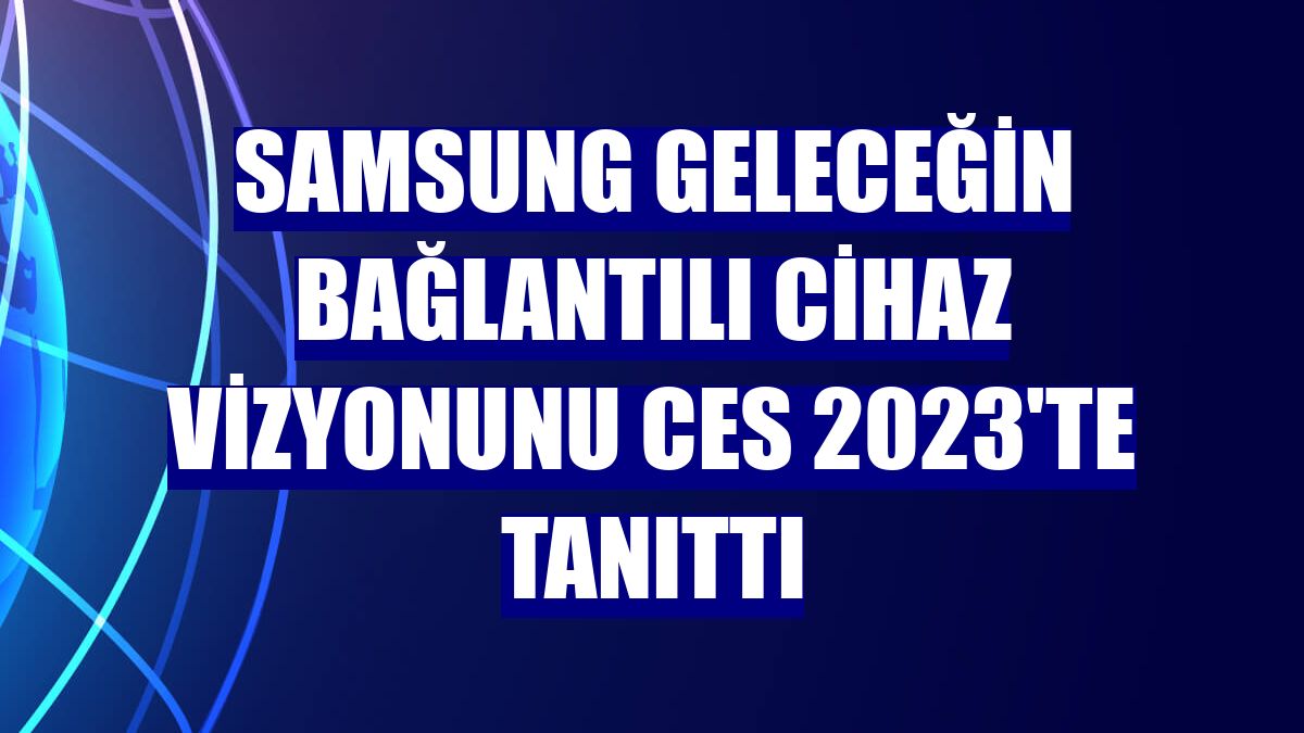 Samsung geleceğin bağlantılı cihaz vizyonunu CES 2023'te tanıttı