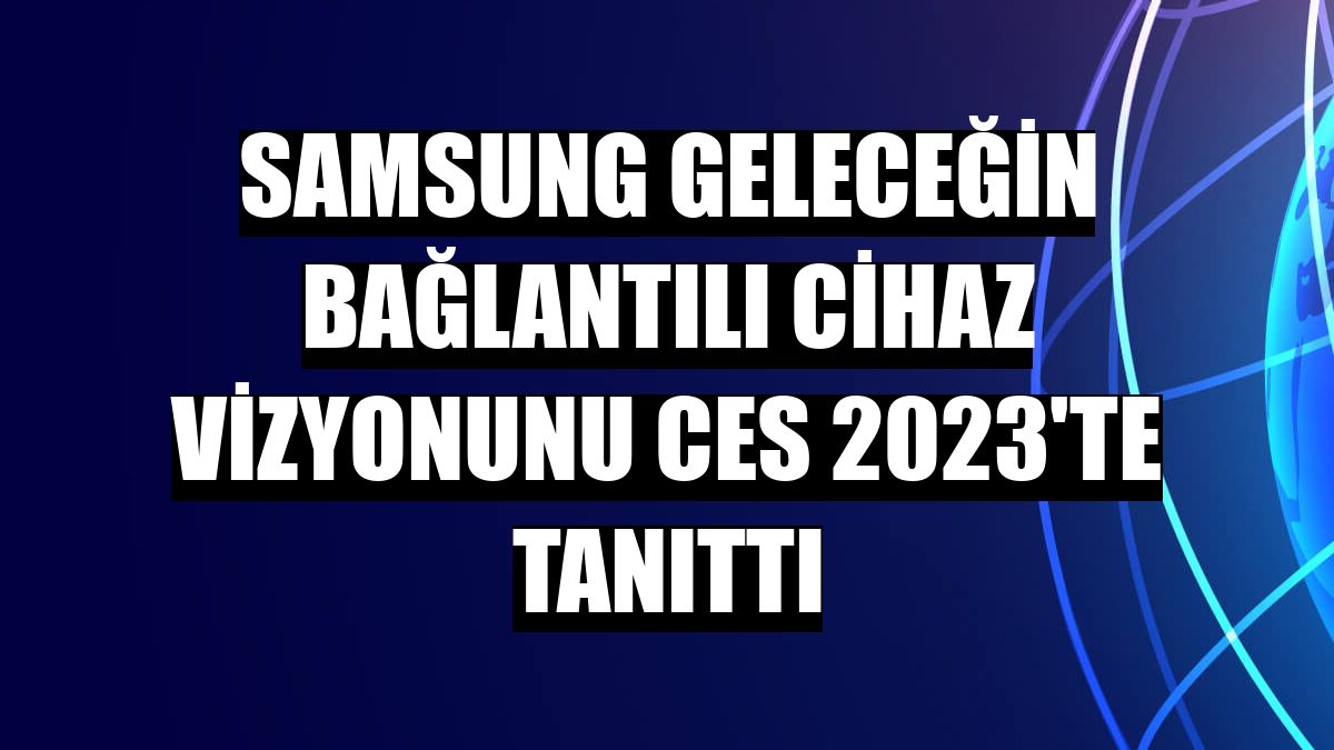 Samsung geleceğin bağlantılı cihaz vizyonunu CES 2023'te tanıttı