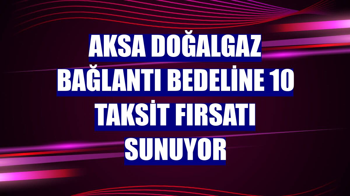 Aksa Doğalgaz bağlantı bedeline 10 taksit fırsatı sunuyor