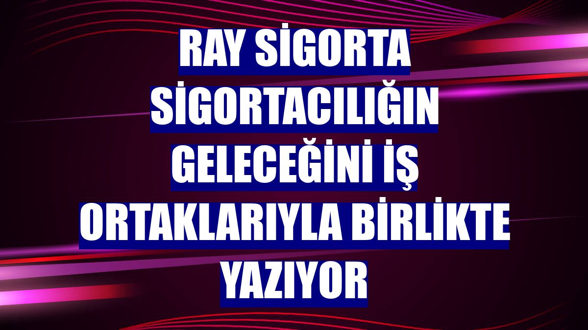 Ray Sigorta sigortacılığın geleceğini iş ortaklarıyla birlikte yazıyor