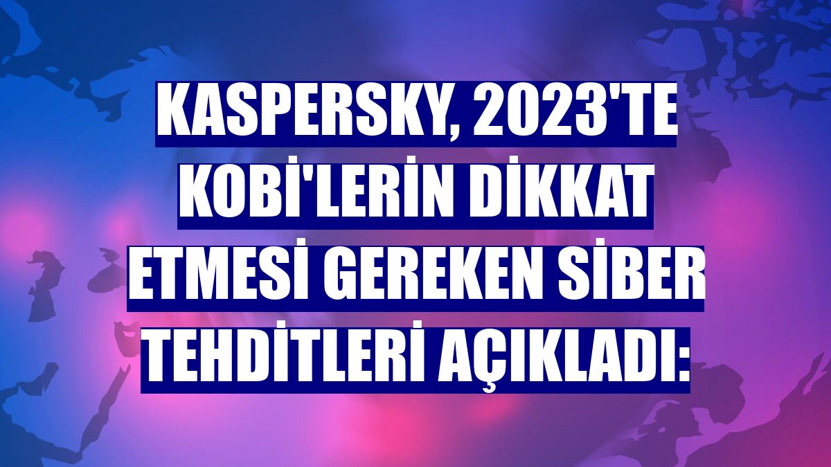 Kaspersky, 2023'te KOBİ'lerin dikkat etmesi gereken siber tehditleri açıkladı: