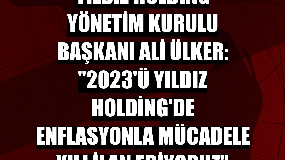 Yıldız Holding Yönetim Kurulu Başkanı Ali Ülker: '2023'ü Yıldız Holding'de enflasyonla mücadele yılı ilan ediyoruz'