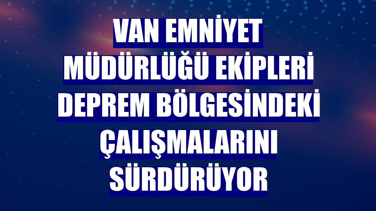 Van Emniyet Müdürlüğü ekipleri deprem bölgesindeki çalışmalarını sürdürüyor