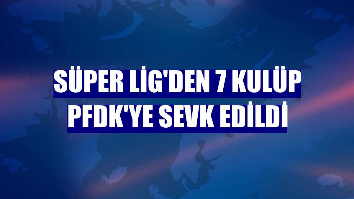 Süper Lig'den 7 kulüp PFDK'ye sevk edildi
