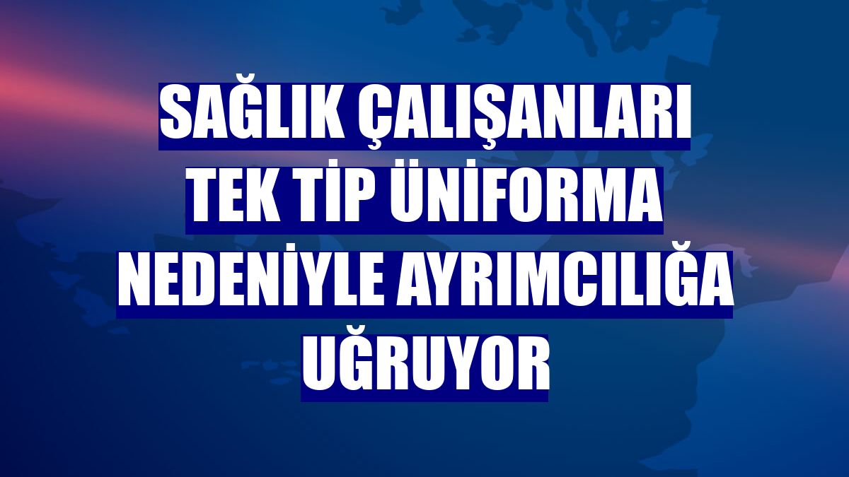 Sağlık çalışanları tek tip üniforma nedeniyle ayrımcılığa uğruyor