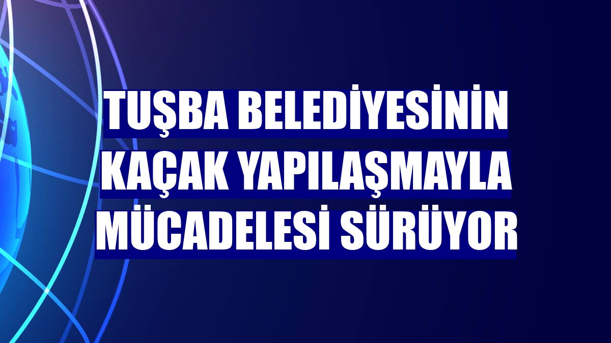 Tuşba Belediyesinin kaçak yapılaşmayla mücadelesi sürüyor