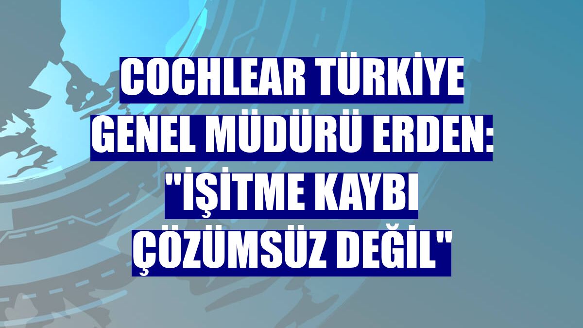 Cochlear Türkiye Genel Müdürü Erden: "İşitme kaybı çözümsüz değil"