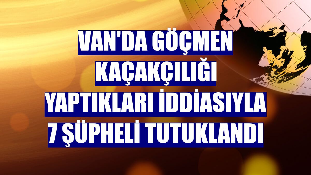 Van'da göçmen kaçakçılığı yaptıkları iddiasıyla 7 şüpheli tutuklandı