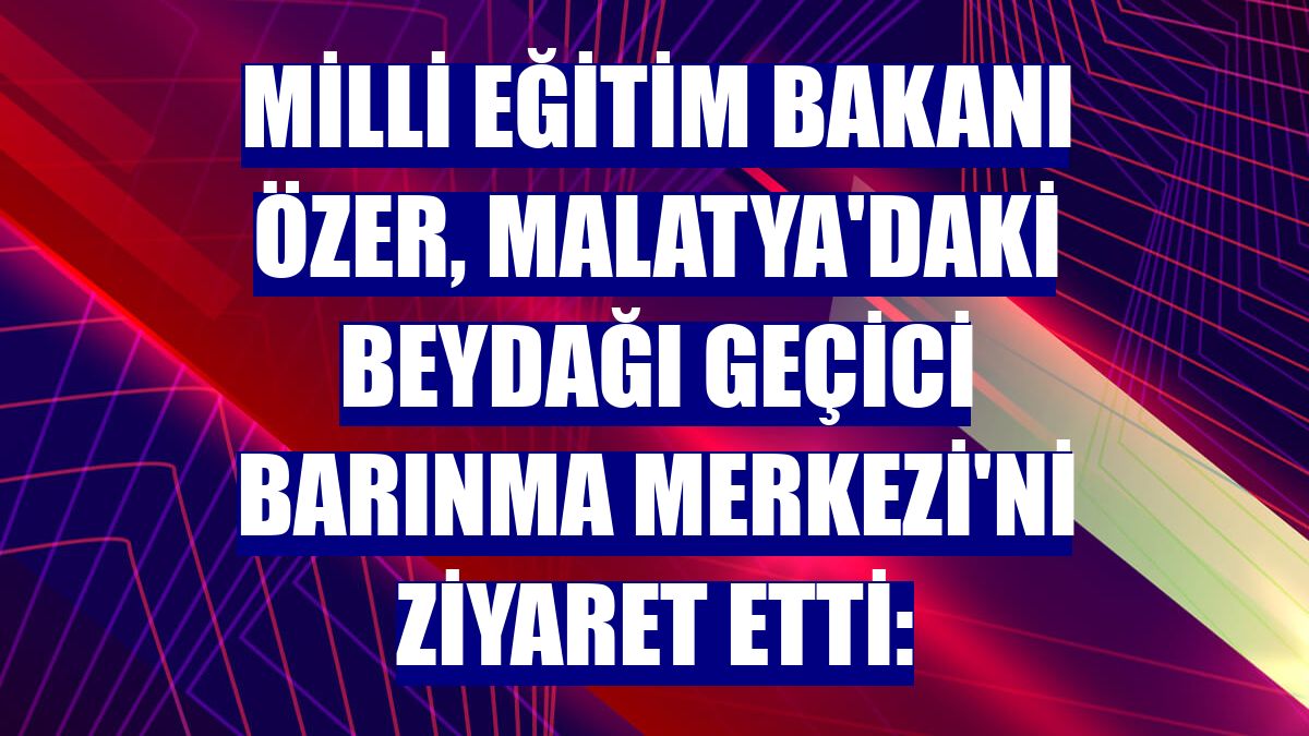 Milli Eğitim Bakanı Özer, Malatya'daki Beydağı Geçici Barınma Merkezi'ni ziyaret etti: