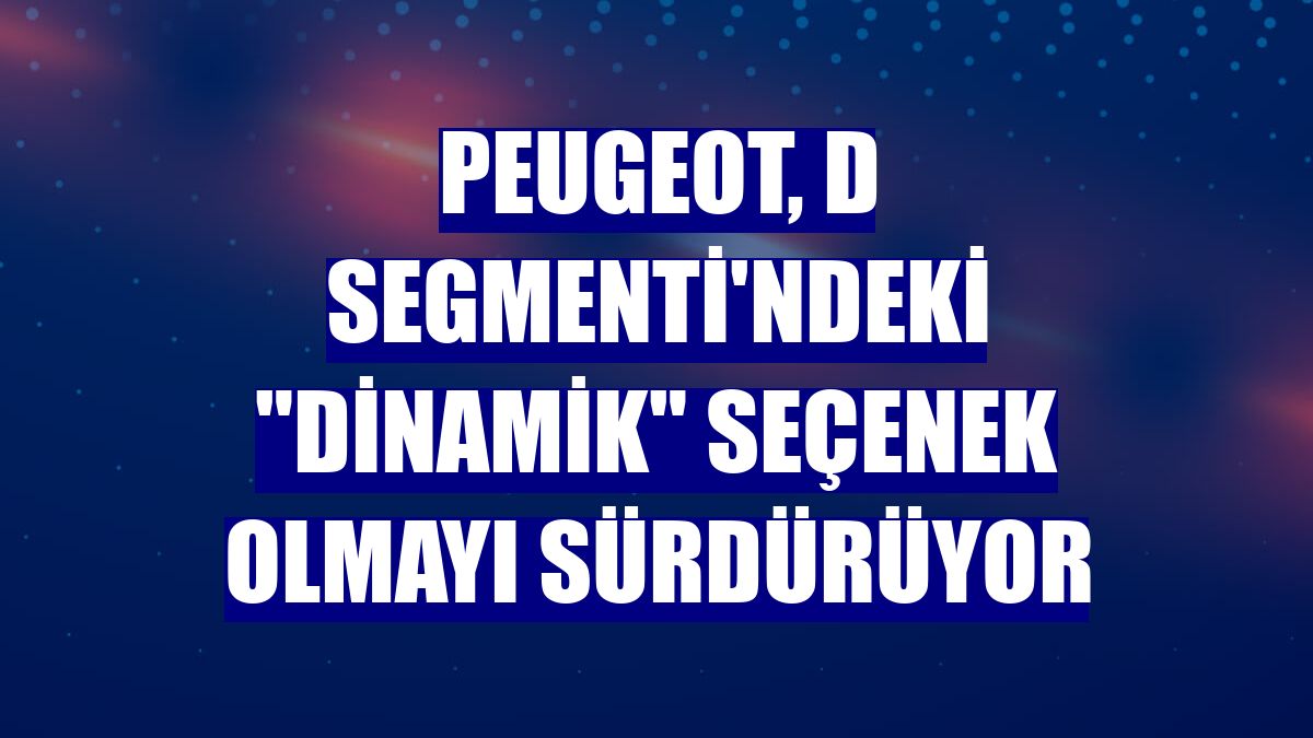 Peugeot, D Segmenti'ndeki "dinamik" seçenek olmayı sürdürüyor