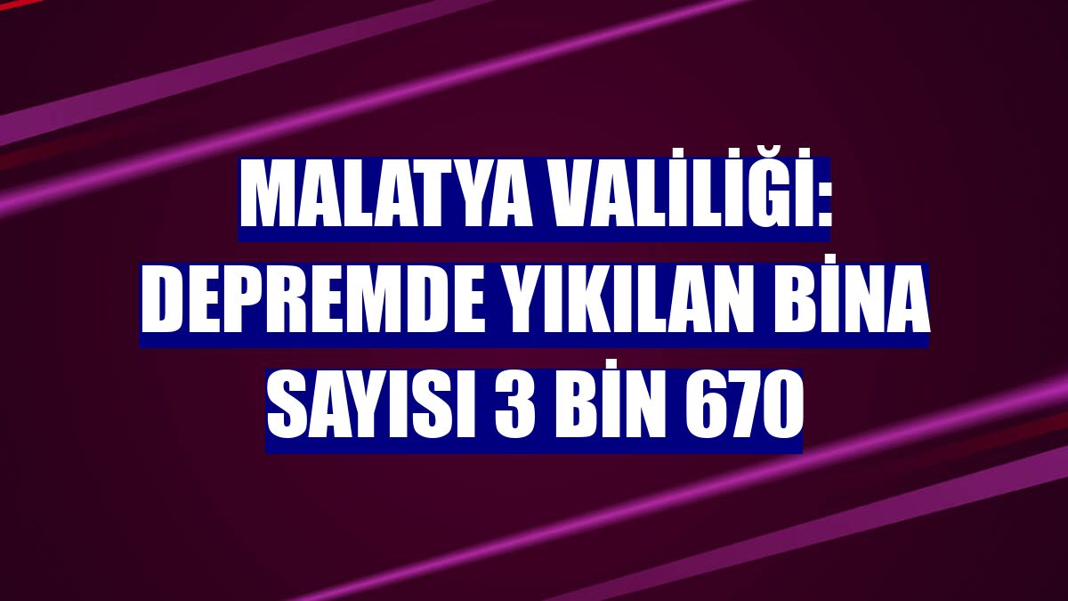 Malatya Valiliği: Depremde yıkılan bina sayısı 3 bin 670