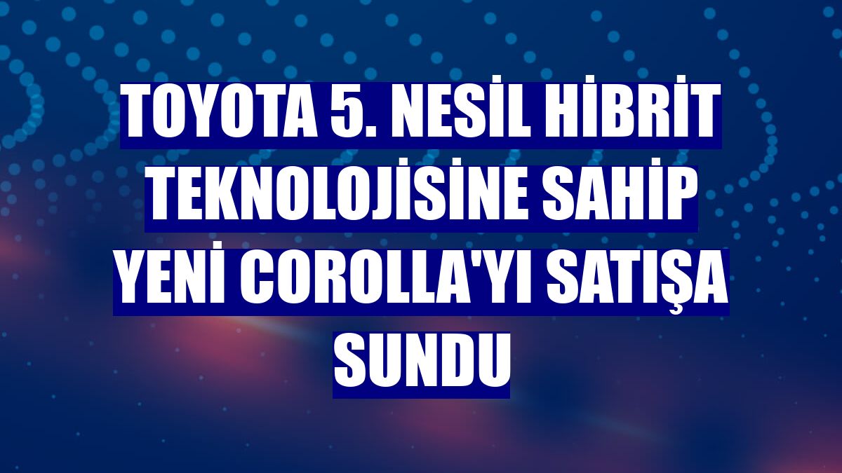 Toyota 5. nesil hibrit teknolojisine sahip yeni Corolla'yı satışa sundu