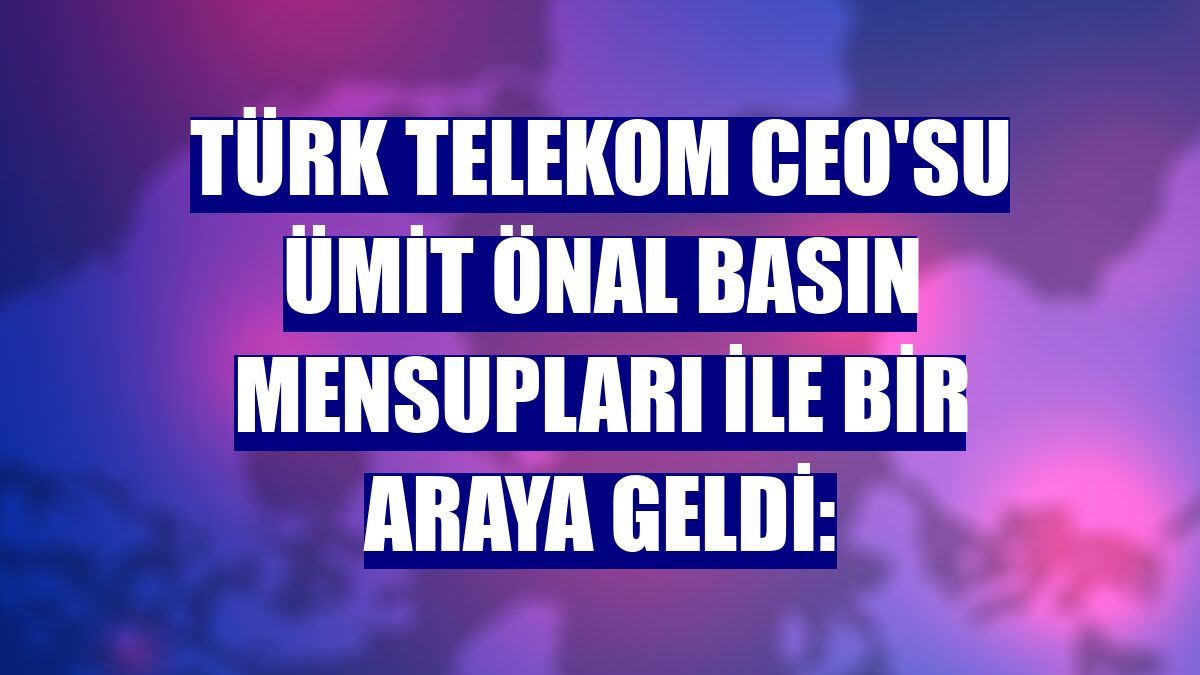 Türk Telekom CEO'su Ümit Önal basın mensupları ile bir araya geldi: