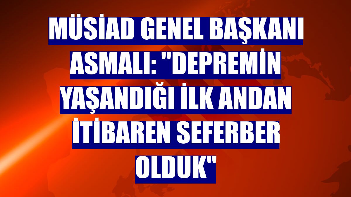 MÜSİAD Genel Başkanı Asmalı: "Depremin yaşandığı ilk andan itibaren seferber olduk"