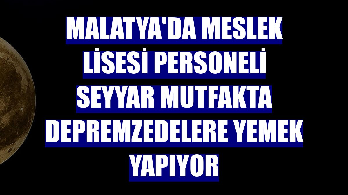 Malatya'da meslek lisesi personeli seyyar mutfakta depremzedelere yemek yapıyor