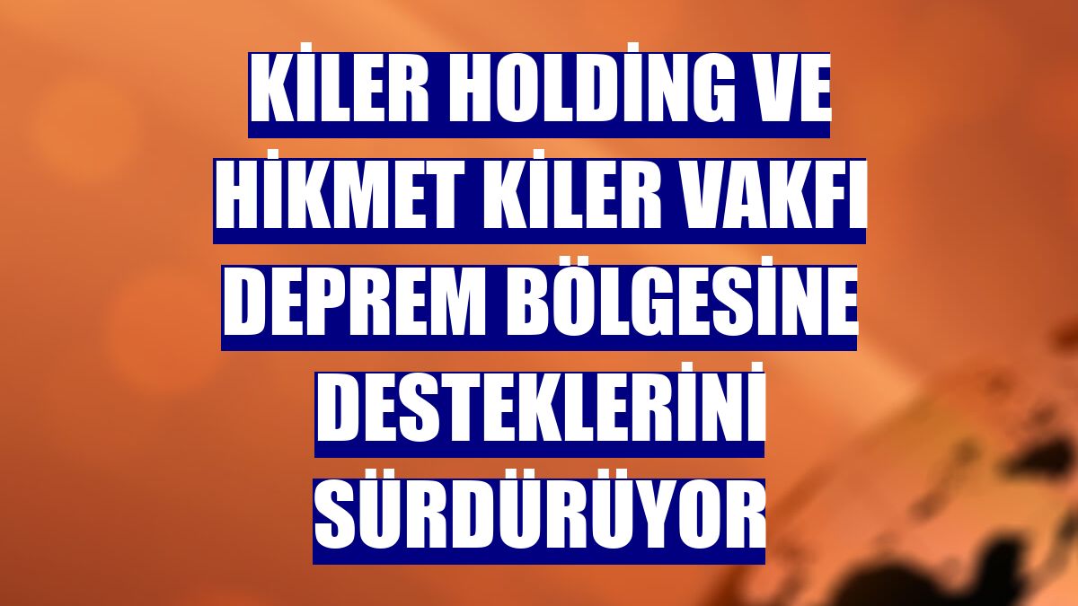 Kiler Holding ve Hikmet Kiler Vakfı deprem bölgesine desteklerini sürdürüyor