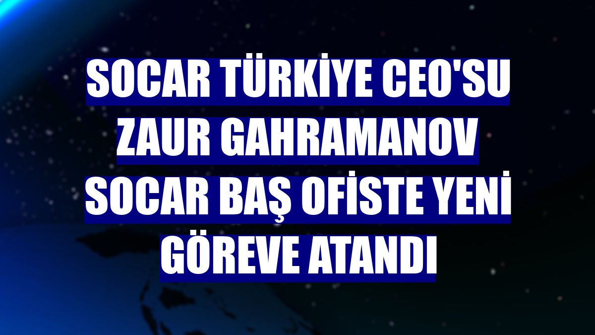SOCAR Türkiye CEO'su Zaur Gahramanov SOCAR Baş ofiste yeni göreve atandı