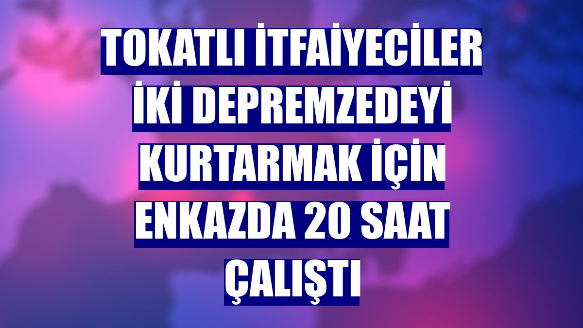 Tokatlı itfaiyeciler iki depremzedeyi kurtarmak için enkazda 20 saat çalıştı