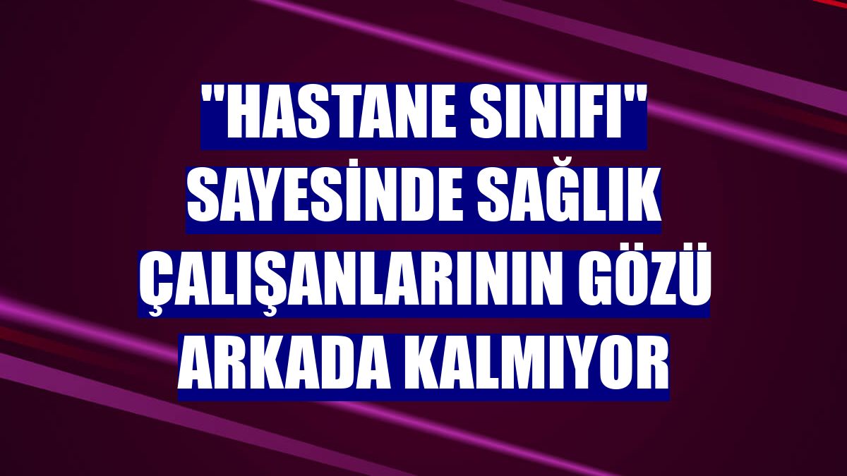 "Hastane sınıfı" sayesinde sağlık çalışanlarının gözü arkada kalmıyor