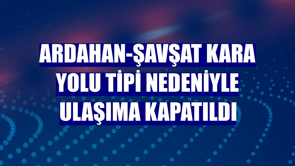 Ardahan-Şavşat kara yolu tipi nedeniyle ulaşıma kapatıldı