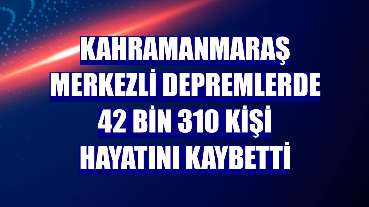 Kahramanmaraş merkezli depremlerde 42 bin 310 kişi hayatını kaybetti