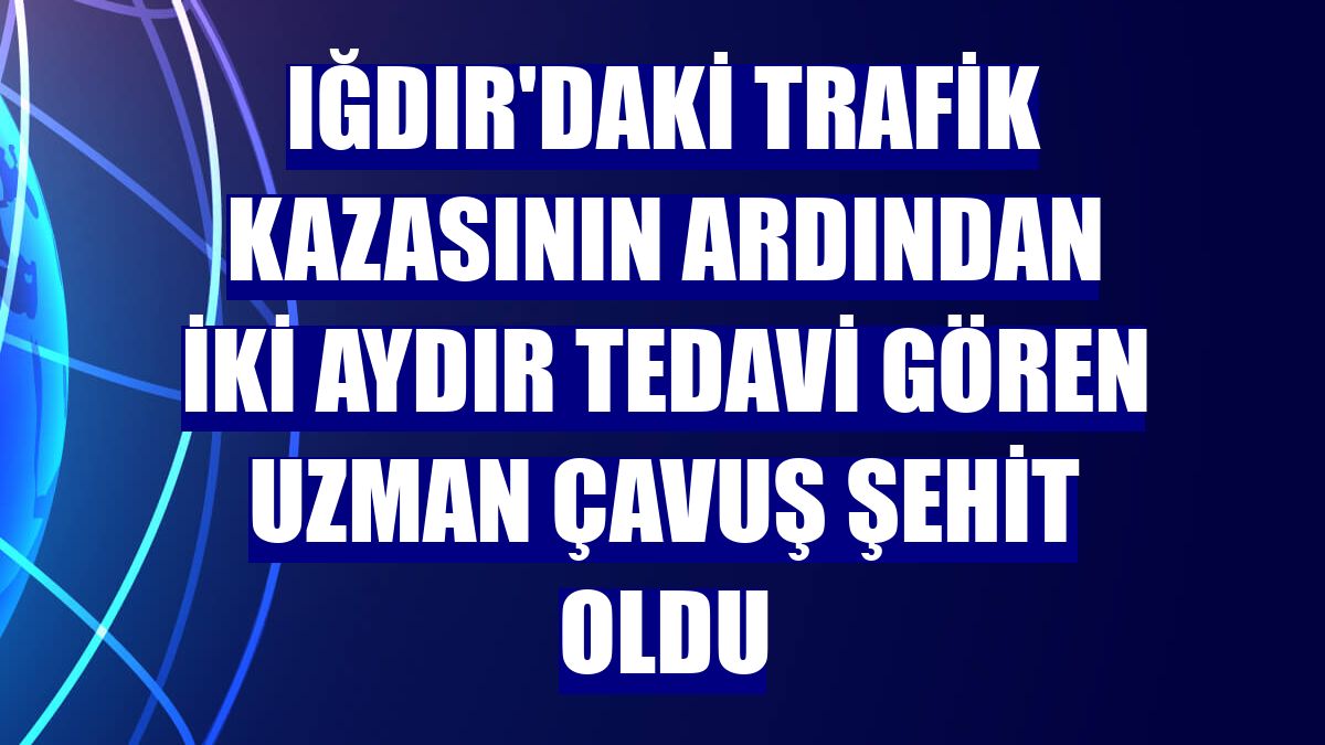 Iğdır'daki trafik kazasının ardından iki aydır tedavi gören uzman çavuş şehit oldu