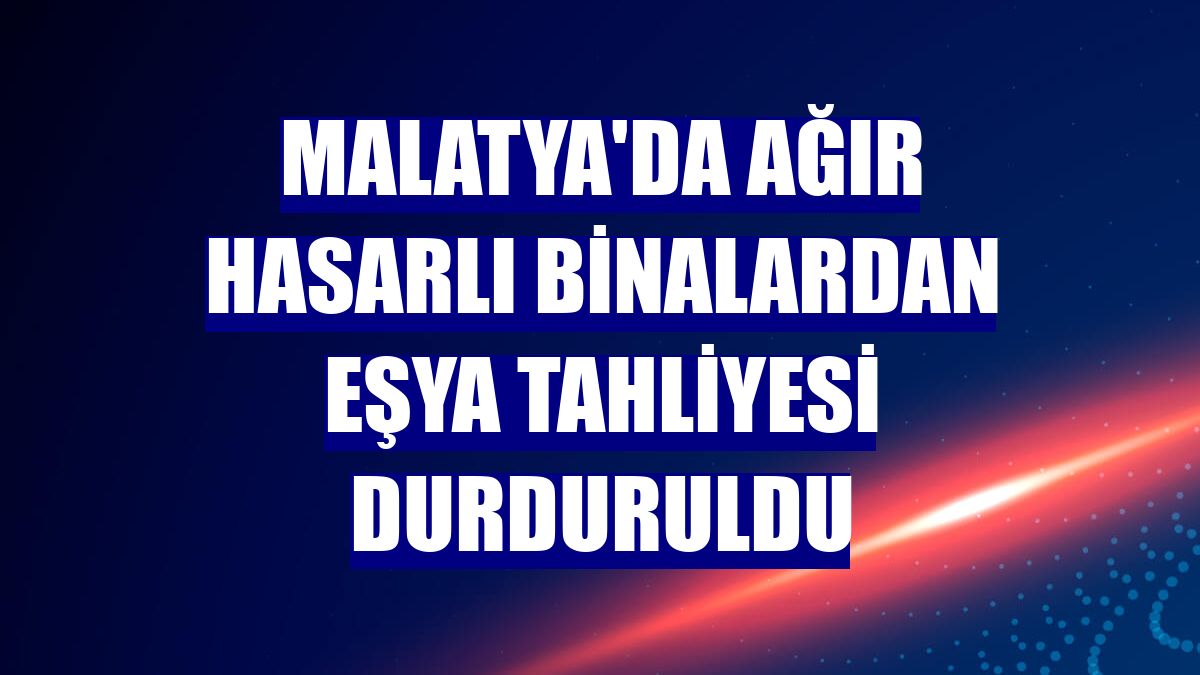 Malatya'da ağır hasarlı binalardan eşya tahliyesi durduruldu