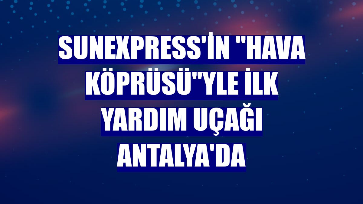 SunExpress'in "hava köprüsü"yle ilk yardım uçağı Antalya'da