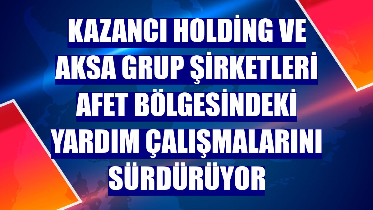 Kazancı Holding ve Aksa grup şirketleri afet bölgesindeki yardım çalışmalarını sürdürüyor