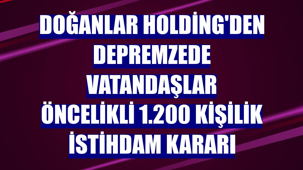 Doğanlar Holding'den depremzede vatandaşlar öncelikli 1.200 kişilik istihdam kararı