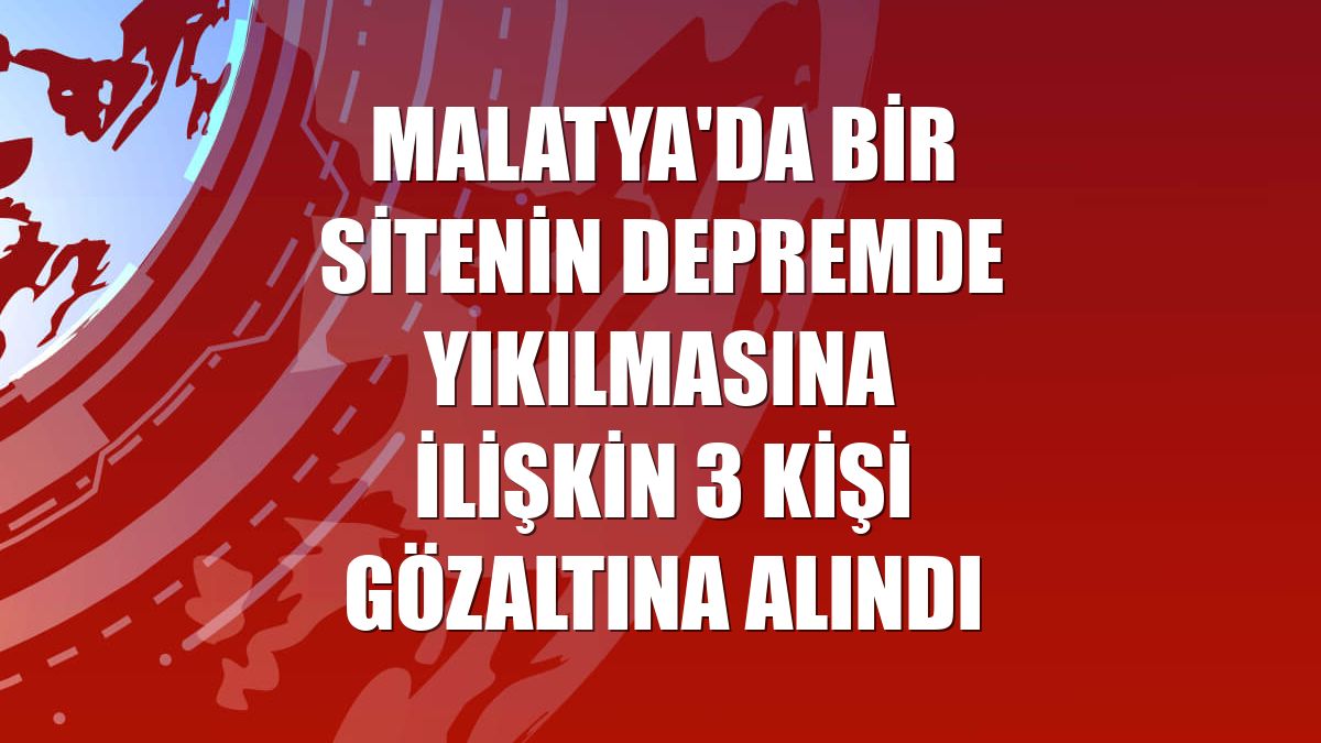 Malatya'da bir sitenin depremde yıkılmasına ilişkin 3 kişi gözaltına alındı