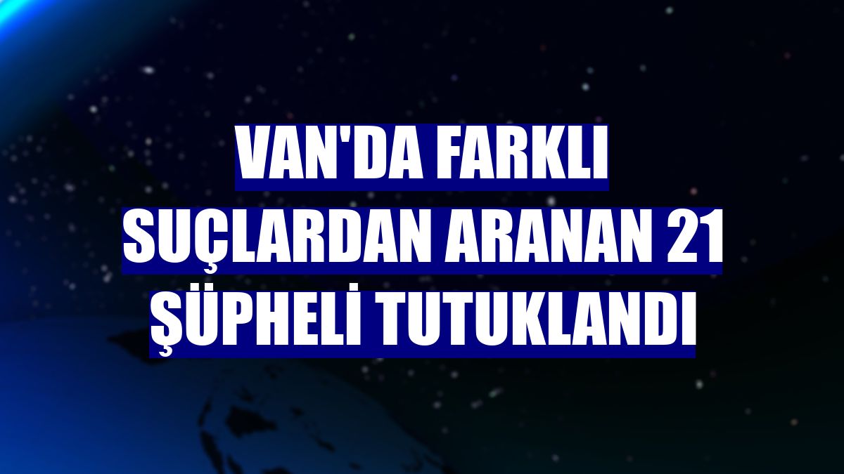 Van'da farklı suçlardan aranan 21 şüpheli tutuklandı