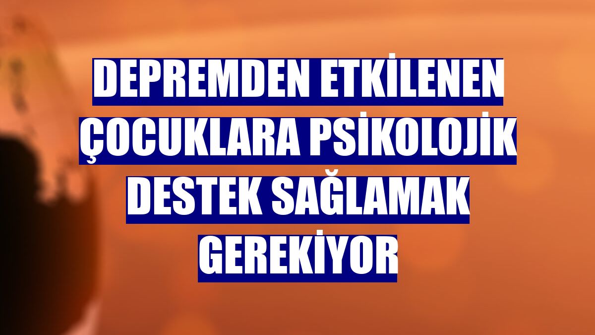 Depremden etkilenen çocuklara psikolojik destek sağlamak gerekiyor