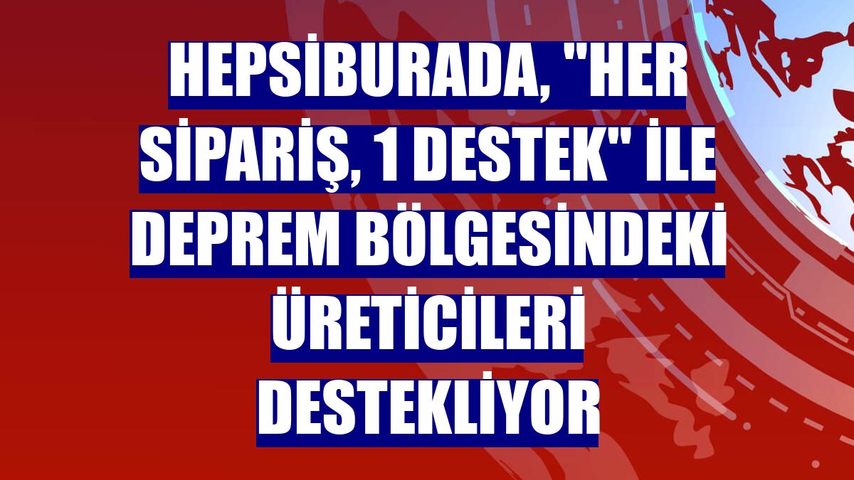 Hepsiburada, "Her sipariş, 1 destek" ile deprem bölgesindeki üreticileri destekliyor