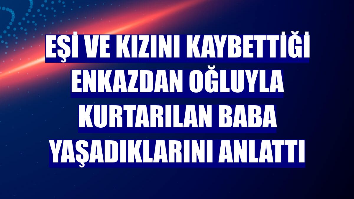 Eşi ve kızını kaybettiği enkazdan oğluyla kurtarılan baba yaşadıklarını anlattı
