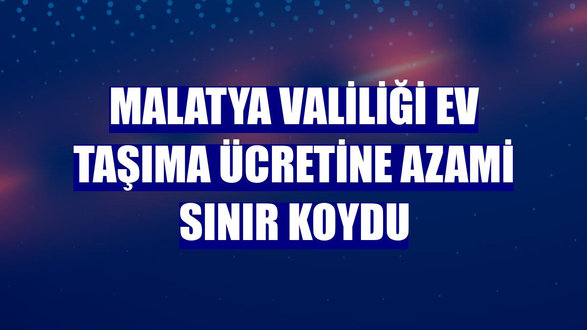 Malatya Valiliği ev taşıma ücretine azami sınır koydu